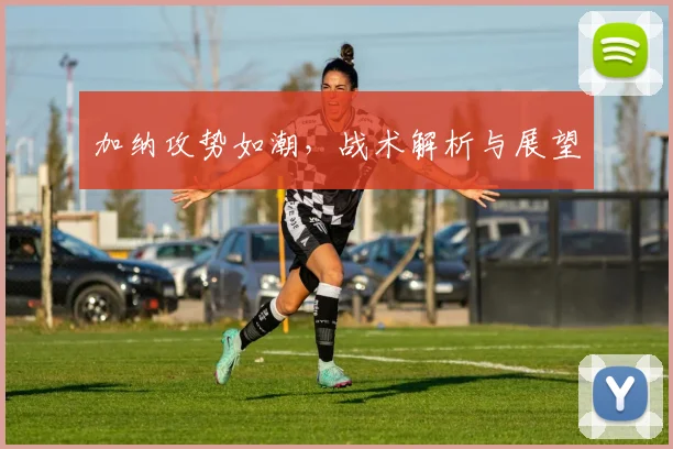 加纳攻势如潮，战术解析与展望