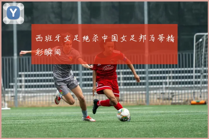 西班牙女足绝杀中国女足邦马蒂精彩瞬间