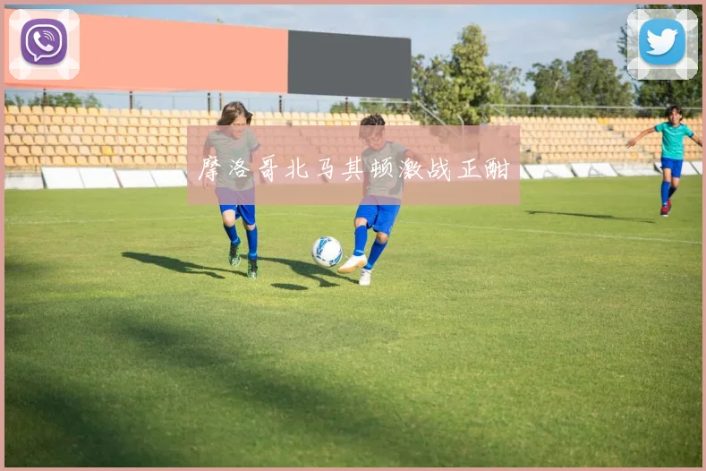 摩洛哥北马其顿激战正酣