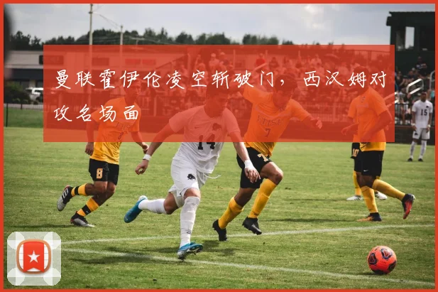 曼联霍伊伦凌空斩破门，西汉姆对攻名场面