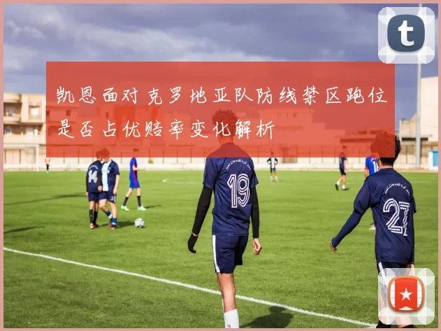 凯恩面对克罗地亚队防线禁区跑位是否占优赔率变化解析