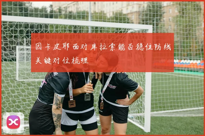 因卡皮耶面对库拉索能否稳住防线关键对位梳理
