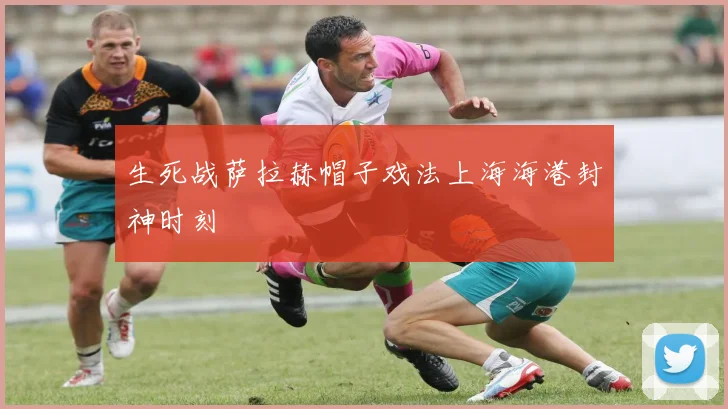 生死战萨拉赫帽子戏法上海海港封神时刻