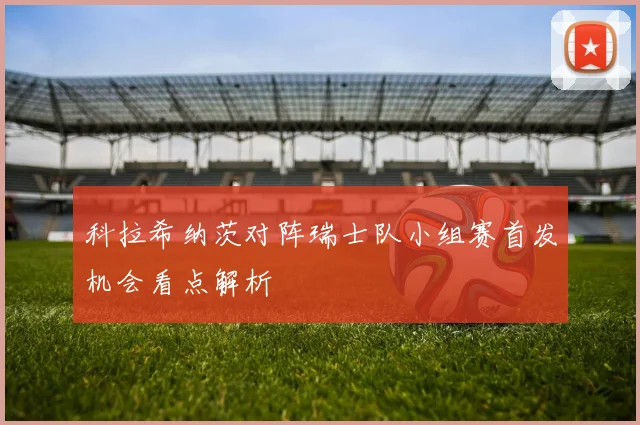 科拉希纳茨对阵瑞士队小组赛首发机会看点解析