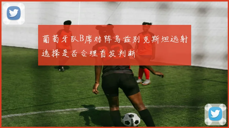 葡萄牙队B席对阵乌兹别克斯坦远射选择是否合理首发判断
