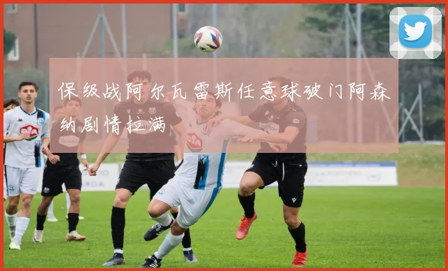 保级战阿尔瓦雷斯任意球破门阿森纳剧情拉满