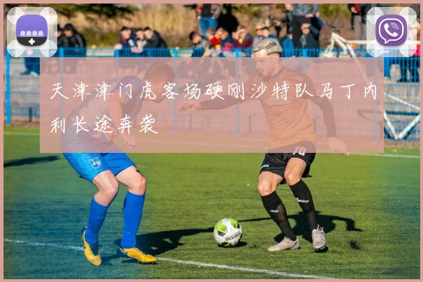 天津津门虎客场硬刚沙特队马丁内利长途奔袭