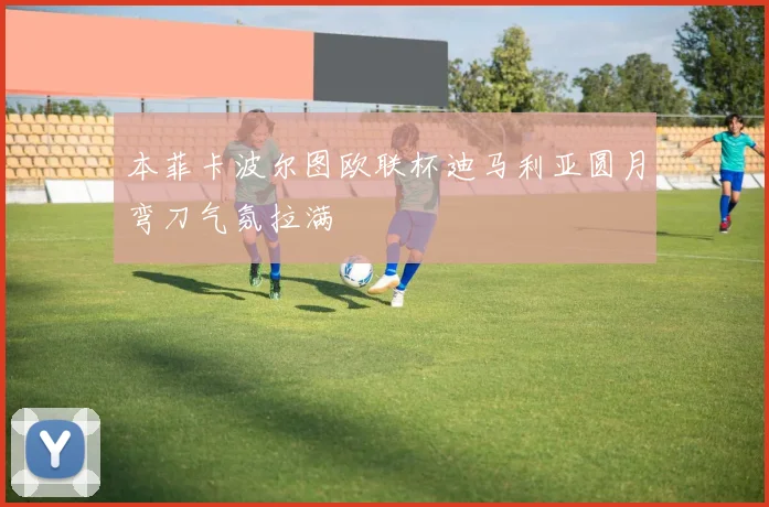 本菲卡波尔图欧联杯迪马利亚圆月弯刀气氛拉满