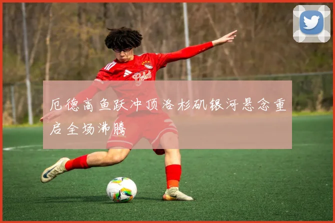 厄德高鱼跃冲顶洛杉矶银河悬念重启全场沸腾