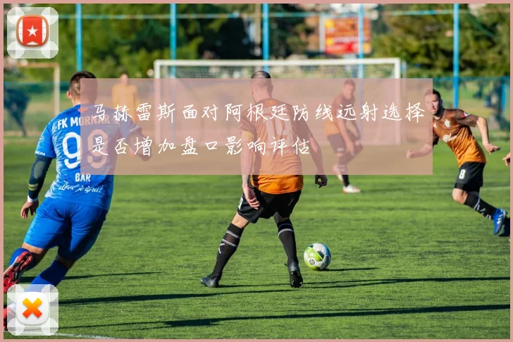 马赫雷斯面对阿根廷防线远射选择是否增加盘口影响评估