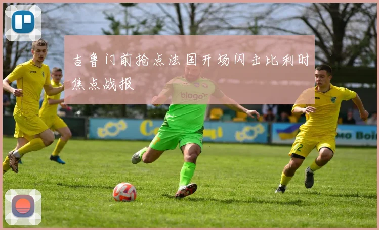 吉鲁门前抢点法国开场闪击比利时焦点战报