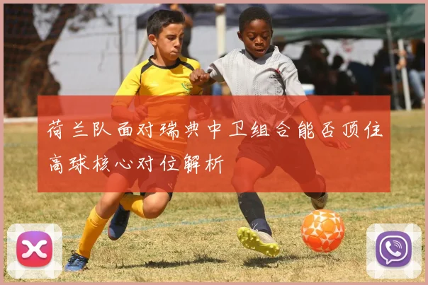 荷兰队面对瑞典中卫组合能否顶住高球核心对位解析