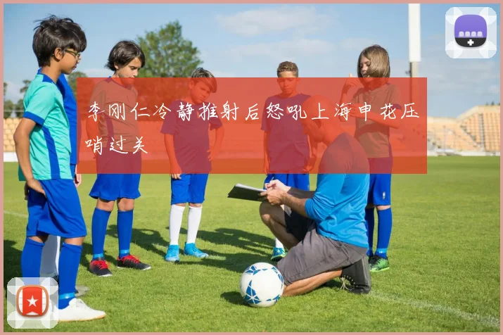 李刚仁冷静推射后怒吼上海申花压哨过关