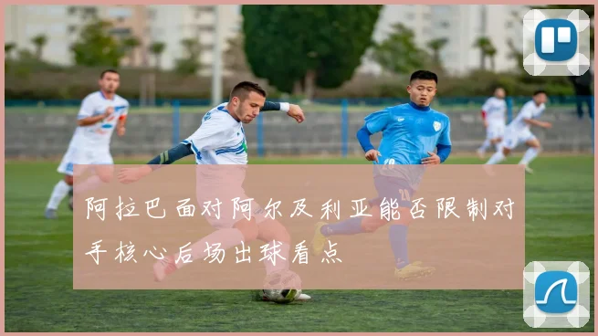 阿拉巴面对阿尔及利亚能否限制对手核心后场出球看点