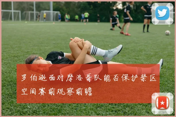 罗伯逊面对摩洛哥队能否保护禁区空间赛前观察前瞻