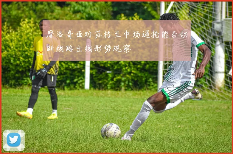 摩洛哥面对苏格兰中场逼抢能否切断线路出线形势观察