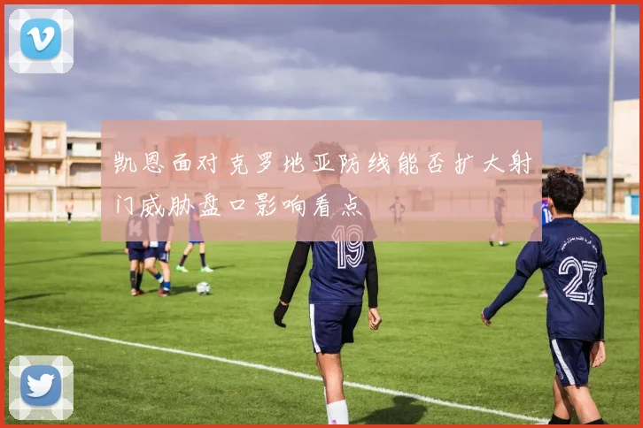 凯恩面对克罗地亚防线能否扩大射门威胁盘口影响看点