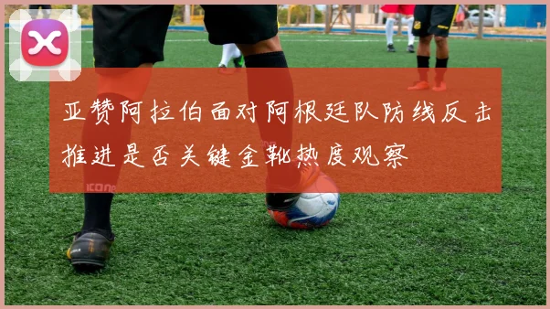 亚赞阿拉伯面对阿根廷队防线反击推进是否关键金靴热度观察