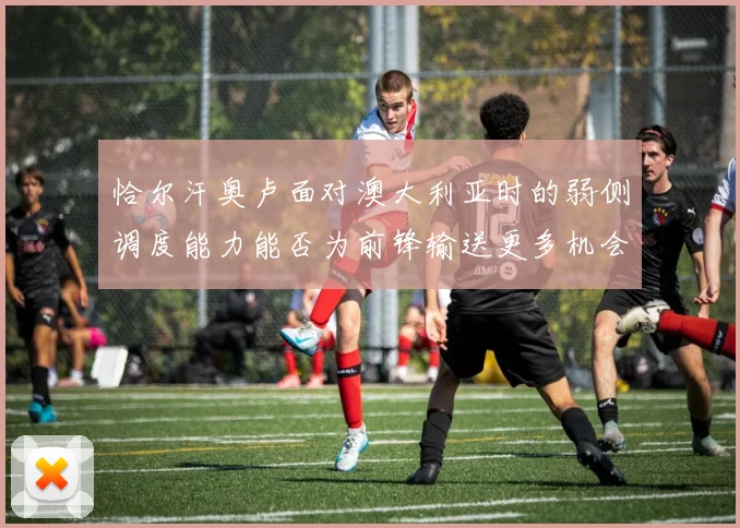 恰尔汗奥卢面对澳大利亚时的弱侧调度能力能否为前锋输送更多机会