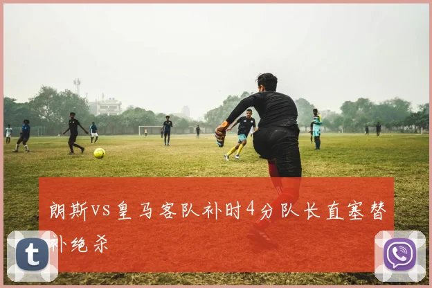 朗斯vs皇马客队补时4分队长直塞替补绝杀