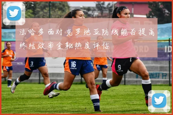 法哈多面对克罗地亚防线能否提高终结效率金靴热度评估