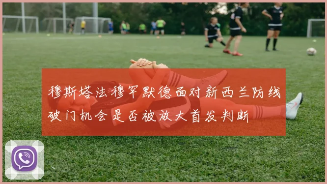 穆斯塔法穆罕默德面对新西兰防线破门机会是否被放大首发判断