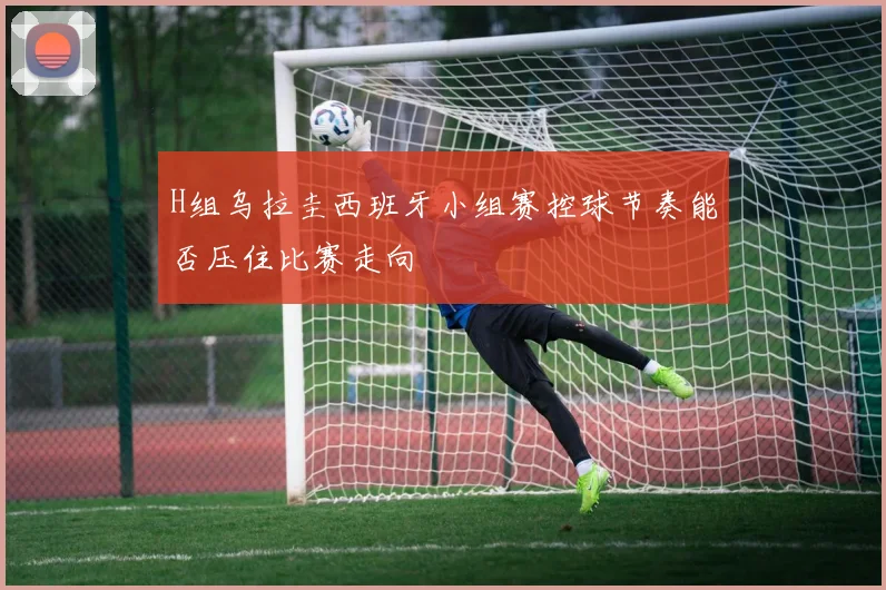 H组乌拉圭西班牙小组赛控球节奏能否压住比赛走向