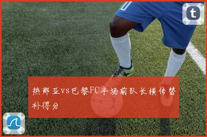 热那亚vs巴黎FC半场前队长横传替补得分
