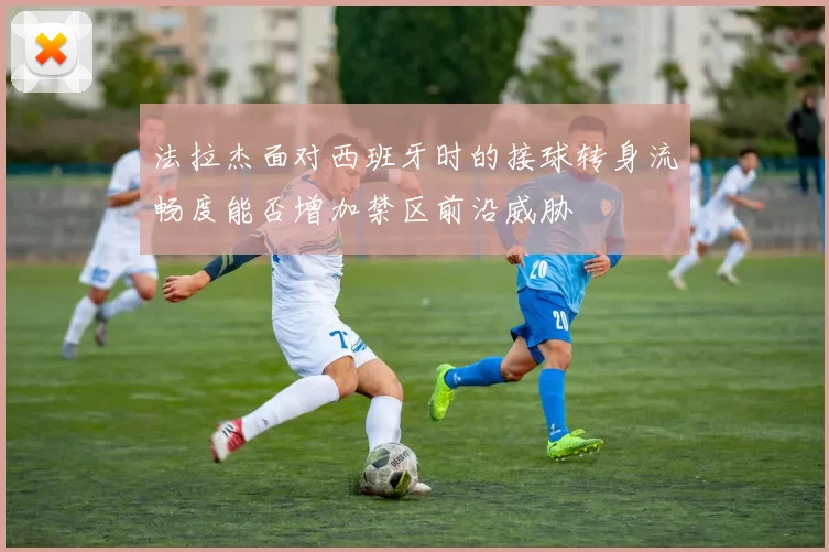 法拉杰面对西班牙时的接球转身流畅度能否增加禁区前沿威胁