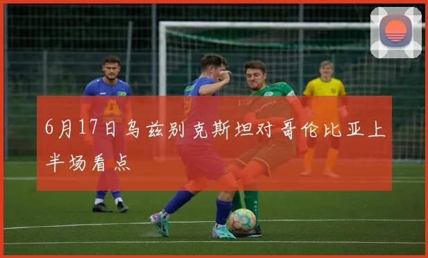 6月17日乌兹别克斯坦对哥伦比亚上半场看点