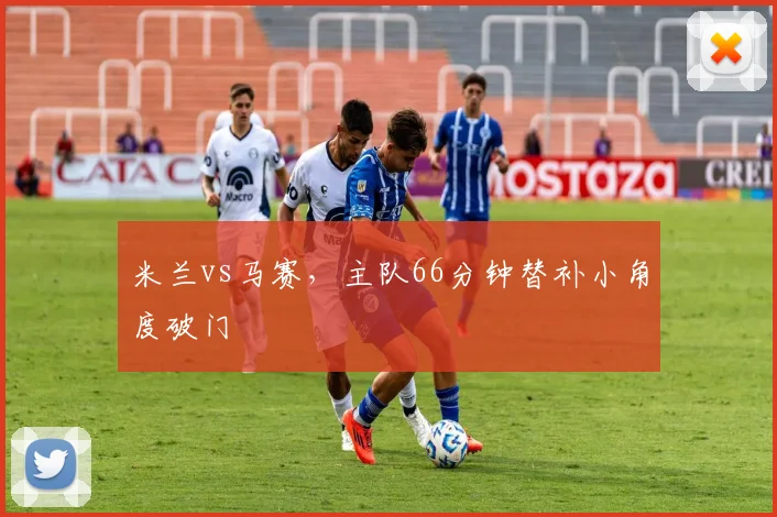 米兰vs马赛，主队66分钟替补小角度破门