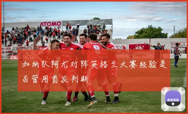 加纳队阿尤对阵英格兰大赛经验是否管用首发判断