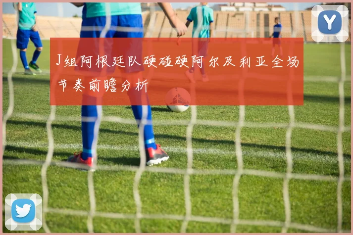 J组阿根廷队硬碰硬阿尔及利亚全场节奏前瞻分析