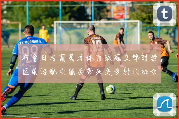 布鲁日与葡萄牙体育欧冠交锋时禁区前沿配合能否带来更多射门机会