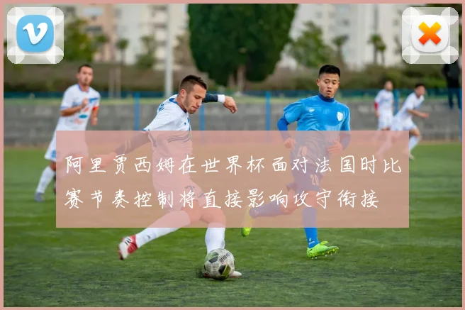 阿里贾西姆在世界杯面对法国时比赛节奏控制将直接影响攻守衔接