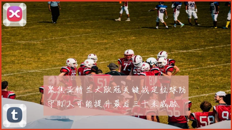 聚焦亚特兰大欧冠关键战定位球防守盯人可能提升最后三十米威胁