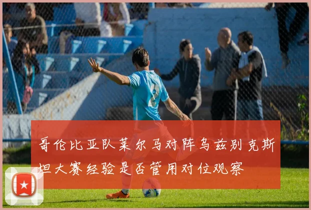 哥伦比亚队莱尔马对阵乌兹别克斯坦大赛经验是否管用对位观察