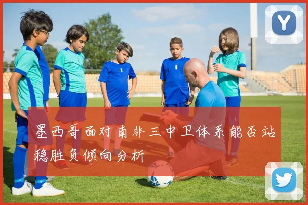 墨西哥面对南非三中卫体系能否站稳胜负倾向分析