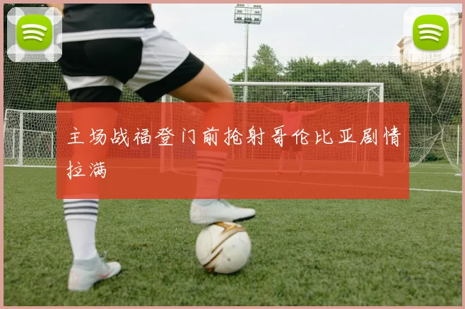 主场战福登门前抢射哥伦比亚剧情拉满