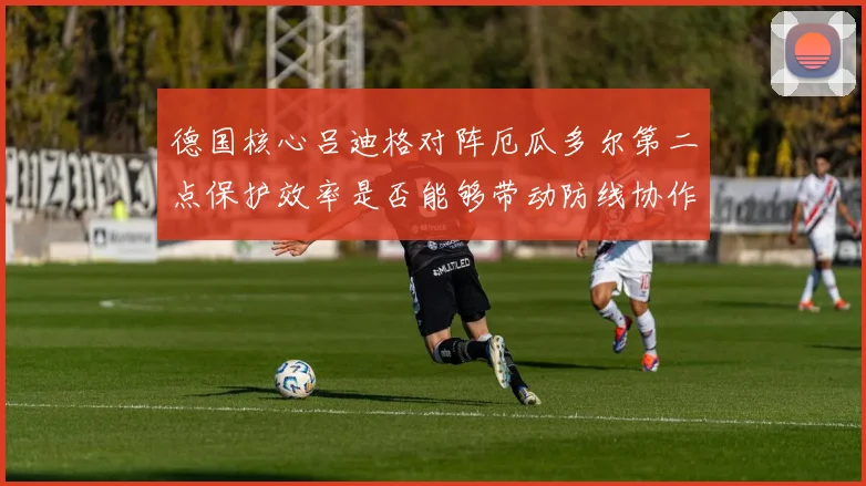 德国核心吕迪格对阵厄瓜多尔第二点保护效率是否能够带动防线协作