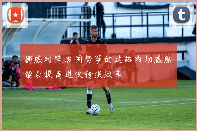 挪威对阵法国努萨的边路内切威胁能否提高进攻转换效率