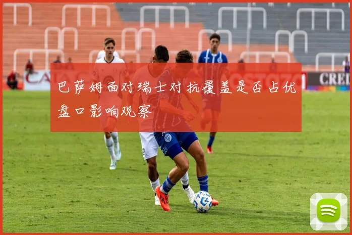 巴萨姆面对瑞士对抗覆盖是否占优盘口影响观察